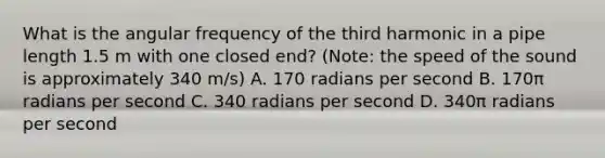 What is the angular frequency of the third harmonic in a pipe length 1.5 m with one closed end? (Note: the speed of the sound is approximately 340 m/s) A. 170 radians per second B. 170π radians per second C. 340 radians per second D. 340π radians per second