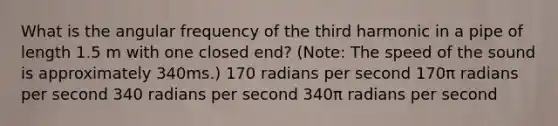 What is the angular frequency of the third harmonic in a pipe of length 1.5 m with one closed end? (Note: The speed of the sound is approximately 340ms.) 170 radians per second 170π radians per second 340 radians per second 340π radians per second