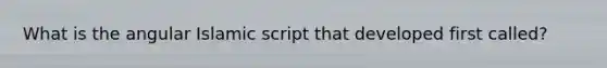 What is the angular Islamic script that developed first called?
