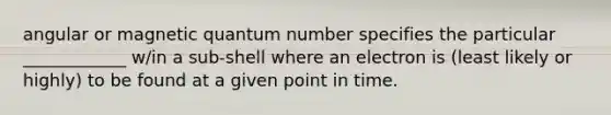 angular or magnetic quantum number specifies the particular ____________ w/in a sub-shell where an electron is (least likely or highly) to be found at a given point in time.