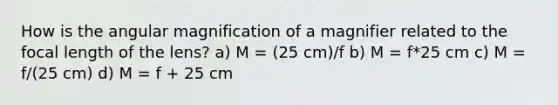 How is the angular magnification of a magnifier related to the focal length of the lens? a) M = (25 cm)/f b) M = f*25 cm c) M = f/(25 cm) d) M = f + 25 cm