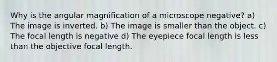 Why is the angular magnification of a microscope negative? a) The image is inverted. b) The image is smaller than the object. c) The focal length is negative d) The eyepiece focal length is less than the objective focal length.