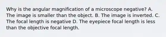 Why is the angular magnification of a microscope negative? A. The image is smaller than the object. B. The image is inverted. C. The focal length is negative D. The eyepiece focal length is less than the objective focal length.