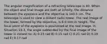 The angular magnification of a refracting telescope is 40. When the object and final image are both at infinity, the distance between the eyepiece and the objective is 143.5 cm. The telescope is used to view a distant radio tower. The real image of the tower, formed by the objective, is 6.0 mm in height. The focal point of the eyepiece is positioned at the real image. In Situation 19.3, the angle subtended by the final image of the tower is closest to: A) 0.23 rad B) 0.15 rad C) 0.21 rad D) 0.19 rad E) 0.17 rad