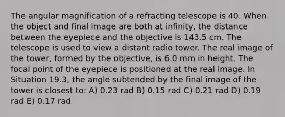 The angular magnification of a refracting telescope is 40. When the object and final image are both at infinity, the distance between the eyepiece and the objective is 143.5 cm. The telescope is used to view a distant radio tower. The real image of the tower, formed by the objective, is 6.0 mm in height. The focal point of the eyepiece is positioned at the real image. In Situation 19.3, the angle subtended by the final image of the tower is closest to: A) 0.23 rad B) 0.15 rad C) 0.21 rad D) 0.19 rad E) 0.17 rad