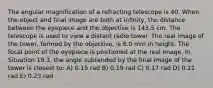 The angular magnification of a refracting telescope is 40. When the object and final image are both at infinity, the distance between the eyepiece and the objective is 143.5 cm. The telescope is used to view a distant radio tower. The real image of the tower, formed by the objective, is 6.0 mm in height. The focal point of the eyepiece is positioned at the real image. In Situation 19.3, the angle subtended by the final image of the tower is closest to: A) 0.15 rad B) 0.19 rad C) 0.17 rad D) 0.21 rad E) 0.23 rad