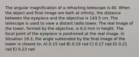 The angular magnification of a refracting telescope is 40. When the object and final image are both at infinity, the distance between the eyepiece and the objective is 143.5 cm. The telescope is used to view a distant radio tower. The real image of the tower, formed by the objective, is 6.0 mm in height. The focal point of the eyepiece is positioned at the real image. In Situation 19.3, the angle subtended by the final image of the tower is closest to: A) 0.15 rad B) 0.19 rad C) 0.17 rad D) 0.21 rad E) 0.23 rad