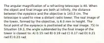 The angular magnification of a refracting telescope is 40. When the object and final image are both at infinity, the distance between the eyepiece and the objective is 143.5 cm. The telescope is used to view a distant radio tower. The real image of the tower, formed by the objective, is 6.0 mm in height. The focal point of the eyepiece is positioned at the real image. 75) In Situation 19.3, the angle subtended by the final image of the tower is closest to: A) 0.15 rad B) 0.19 rad C) 0.17 rad D) 0.21 rad E) 0.23 rad