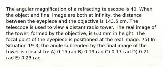 The angular magnification of a refracting telescope is 40. When the object and final image are both at infinity, the distance between the eyepiece and the objective is 143.5 cm. The telescope is used to view a distant radio tower. The real image of the tower, formed by the objective, is 6.0 mm in height. The focal point of the eyepiece is positioned at the real image. 75) In Situation 19.3, the angle subtended by the final image of the tower is closest to: A) 0.15 rad B) 0.19 rad C) 0.17 rad D) 0.21 rad E) 0.23 rad