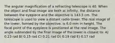 The angular magnification of a refracting telescope is 40. When the object and final image are both at infinity, the distance between the eyepiece and the objective is 143.5 cm. The telescope is used to view a distant radio tower. The real image of the tower, formed by the objective, is 6.0 mm in height. The focal point of the eyepiece is positioned at the real image. The angle subtended by the final image of the tower is closest to: A) 0.23 rad B) 0.15 rad C) 0.21 rad D) 0.19 rad E) 0.17 rad