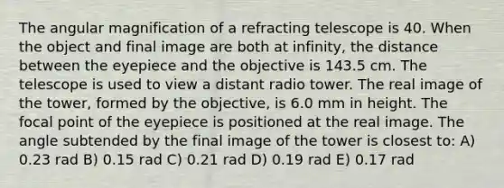 The angular magnification of a refracting telescope is 40. When the object and final image are both at infinity, the distance between the eyepiece and the objective is 143.5 cm. The telescope is used to view a distant radio tower. The real image of the tower, formed by the objective, is 6.0 mm in height. The focal point of the eyepiece is positioned at the real image. The angle subtended by the final image of the tower is closest to: A) 0.23 rad B) 0.15 rad C) 0.21 rad D) 0.19 rad E) 0.17 rad