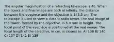 The angular magnification of a refracting telescope is 40. When the object and final image are both at infinity, the distance between the eyepiece and the objective is 143.5 cm. The telescope is used to view a distant radio tower. The real image of the tower, formed by the objective, is 6.0 mm in height. The focal point of the eyepiece is positioned at the real image. The focal length of the objective, in cm, is closest to: A) 138 B) 140 C) 137 D) 141 E) 139