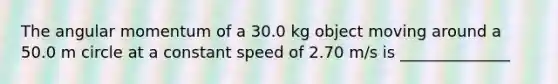 The angular momentum of a 30.0 kg object moving around a 50.0 m circle at a constant speed of 2.70 m/s is ______________