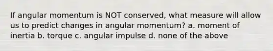 If angular momentum is NOT conserved, what measure will allow us to predict changes in angular momentum? a. moment of inertia b. torque c. angular impulse d. none of the above