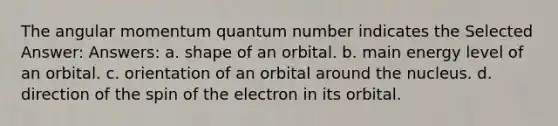 The angular momentum quantum number indicates the Selected Answer: Answers: a. shape of an orbital. b. main energy level of an orbital. c. orientation of an orbital around the nucleus. d. direction of the spin of the electron in its orbital.