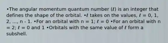 •The angular momentum quantum number (ℓ) is an integer that defines the shape of the orbital. •ℓ takes on the values, ℓ = 0, 1, 2, ..., n - 1. •For an orbital with n = 1; ℓ = 0 •For an orbital with n = 2; ℓ = 0 and 1 •Orbitals with the same value of ℓ form a subshell.