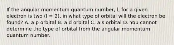 If the angular momentum quantum number, l, for a given electron is two (l = 2), in what type of orbital will the electron be found? A. a p orbital B. a d orbital C. a s orbital D. You cannot determine the type of orbital from the angular momentum quantum number.