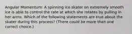 Angular Momentum: A spinning ice skater on extremely smooth ice is able to control the rate at which she rotates by pulling in her arms. Which of the following statements are true about the skater during this process? (There could be more than one correct choice.)