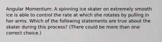 Angular Momentum: A spinning ice skater on extremely smooth ice is able to control the rate at which she rotates by pulling in her arms. Which of the following statements are true about the skater during this process? (There could be more than one correct choice.)