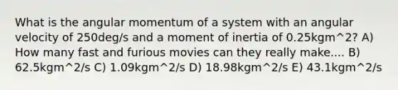 What is the angular momentum of a system with an angular velocity of 250deg/s and a moment of inertia of 0.25kgm^2? A) How many fast and furious movies can they really make.... B) 62.5kgm^2/s C) 1.09kgm^2/s D) 18.98kgm^2/s E) 43.1kgm^2/s