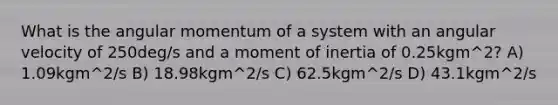 What is the angular momentum of a system with an angular velocity of 250deg/s and a moment of inertia of 0.25kgm^2? A) 1.09kgm^2/s B) 18.98kgm^2/s C) 62.5kgm^2/s D) 43.1kgm^2/s