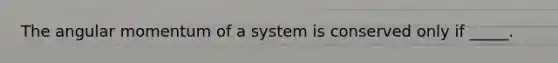 The angular momentum of a system is conserved only if _____.