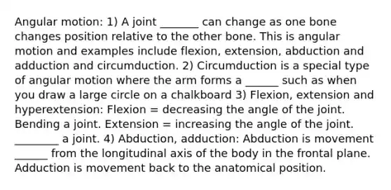 Angular motion: 1) A joint _______ can change as one bone changes position relative to the other bone. This is angular motion and examples include flexion, extension, abduction and adduction and circumduction. 2) Circumduction is a special type of angular motion where the arm forms a ______ such as when you draw a large circle on a chalkboard 3) Flexion, extension and hyperextension: Flexion = decreasing the angle of the joint. Bending a joint. Extension = increasing the angle of the joint. ________ a joint. 4) Abduction, adduction: Abduction is movement ______ from the longitudinal axis of the body in the frontal plane. Adduction is movement back to the anatomical position.