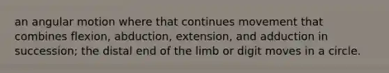 an angular motion where that continues movement that combines flexion, abduction, extension, and adduction in succession; the distal end of the limb or digit moves in a circle.