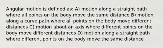 Angular motion is defined as: A) motion along a straight path where all points on the body move the same distance B) motion along a curve path where all points on the body move different distances C) motion about an axis where different points on the body move different distances D) motion along a straight path where different points on the body move the same distance