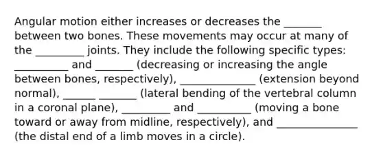 Angular motion either increases or decreases the _______ between two bones. These movements may occur at many of the _________ joints. They include the following specific types: __________ and _______ (decreasing or increasing the angle between bones, respectively), ______________ (extension beyond normal), ______ _______ (lateral bending of the vertebral column in a coronal plane), _________ and __________ (moving a bone toward or away from midline, respectively), and _______________ (the distal end of a limb moves in a circle).