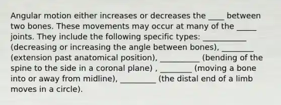 Angular motion either increases or decreases the ____ between two bones. These movements may occur at many of the _____ joints. They include the following specific types: ___________ (decreasing or increasing the angle between bones), ________ (extension past anatomical position), __________ (bending of the spine to the side in a coronal plane) , ________ (moving a bone into or away from midline), _________ (the distal end of a limb moves in a circle).