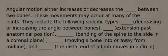 Angular motion either increases or decreases the _____ between two bones. These movements may occur at many of the _____ joints. They include the following specific types: _____(decreasing or increasing the angle between bones), ____ (extension past anatomical position), _______ (bending of the spine to the side in a coronal plane) , ______ (moving a bone into or away from midline), and ______ (the distal end of a limb moves in a circle).