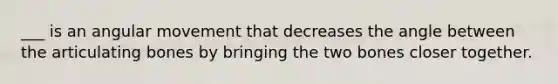 ___ is an angular movement that decreases the angle between the articulating bones by bringing the two bones closer together.