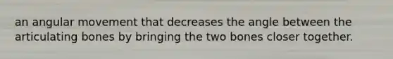 an angular movement that decreases the angle between the articulating bones by bringing the two bones closer together.