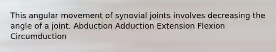 This angular movement of synovial joints involves decreasing the angle of a joint. Abduction Adduction Extension Flexion Circumduction