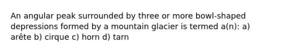 An angular peak surrounded by three or more bowl-shaped depressions formed by a mountain glacier is termed a(n): a) arête b) cirque c) horn d) tarn