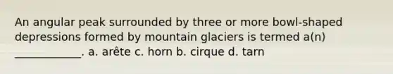 An angular peak surrounded by three or more bowl-shaped depressions formed by mountain glaciers is termed a(n) ____________. a. arête c. horn b. cirque d. tarn