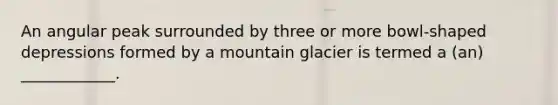 An angular peak surrounded by three or more bowl-shaped depressions formed by a mountain glacier is termed a (an) ____________.