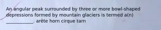 An angular peak surrounded by three or more bowl-shaped depressions formed by mountain glaciers is termed a(n) ____________. arête horn cirque tarn