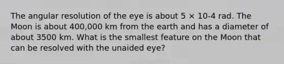 The angular resolution of the eye is about 5 × 10-4 rad. The Moon is about 400,000 km from the earth and has a diameter of about 3500 km. What is the smallest feature on the Moon that can be resolved with the unaided eye?