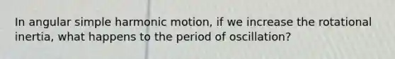 In angular simple harmonic motion, if we increase the rotational inertia, what happens to the period of oscillation?