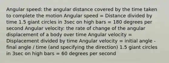 Angular speed: the angular distance covered by the time taken to complete the motion Angular speed = Distance divided by time 1.5 giant circles in 3sec on high bars = 180 degrees per second Angular velocity: the rate of change of the angular displacement of a body over time Angular velocity = Displacement divided by time Angular velocity = initial angle - final angle / time (and specifying the direction) 1.5 giant circles in 3sec on high bars = 60 degrees per second