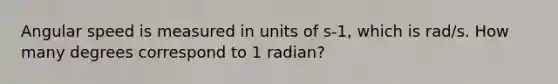 Angular speed is measured in units of s-1, which is rad/s. How many degrees correspond to 1 radian?