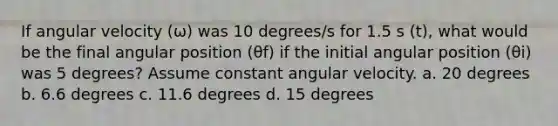 If angular velocity (ω) was 10 degrees/s for 1.5 s (t), what would be the final angular position (θf) if the initial angular position (θi) was 5 degrees? Assume constant angular velocity. a. 20 degrees b. 6.6 degrees c. 11.6 degrees d. 15 degrees