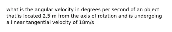 what is the angular velocity in degrees per second of an object that is located 2.5 m from the axis of rotation and is undergoing a linear tangential velocity of 18m/s