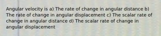 Angular velocity is a) The rate of change in angular distance b) The rate of change in angular displacement c) The scalar rate of change in angular distance d) The scalar rate of change in angular displacement