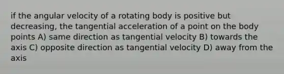 if the angular velocity of a rotating body is positive but decreasing, the tangential acceleration of a point on the body points A) same direction as tangential velocity B) towards the axis C) opposite direction as tangential velocity D) away from the axis