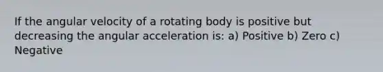 If the angular velocity of a rotating body is positive but decreasing the angular acceleration is: a) Positive b) Zero c) Negative