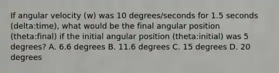 If angular velocity (w) was 10 degrees/seconds for 1.5 seconds (delta:time), what would be the final angular position (theta:final) if the initial angular position (theta:initial) was 5 degrees? A. 6.6 degrees B. 11.6 degrees C. 15 degrees D. 20 degrees