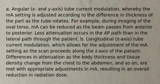 a. Angular (x- and y-axis) tube current modulation, whereby the mA setting is adjusted according to the difference in thickness of the part as the tube rotates. For example, during imaging of the oval torso, mA can be reduced as the beam passes from anterior to posterior. Less attenuation occurs in the AP path than in the lateral path through the patient. b. Longitudinal (z-axis) tube current modulation, which allows for the adjustment of the mA setting as the scan proceeds along the z-axis of the patient. Differences in attenuation as the body thickness and tissue density change from the chest to the abdomen, and so on, are met with appropriate adjustments in mA, resulting in an overall reduction in radiation dose.